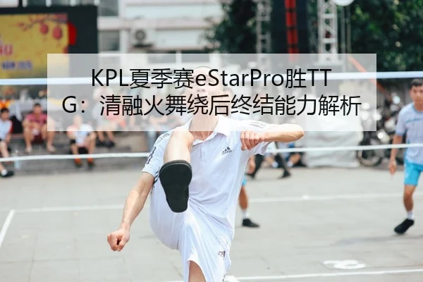 KPL夏季赛eStarPro胜TTG：清融火舞绕后终结能力解析
